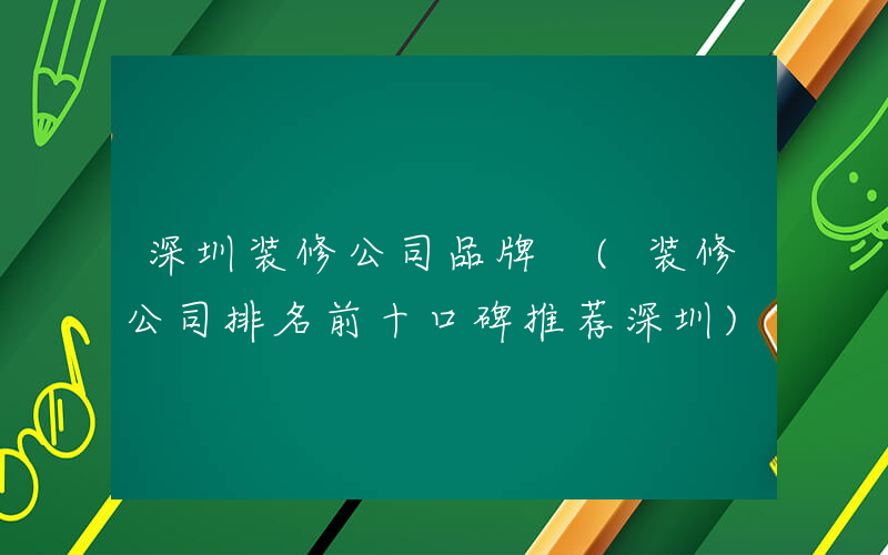 深圳装修公司品牌 (装修公司排名前十口碑推荐深圳)